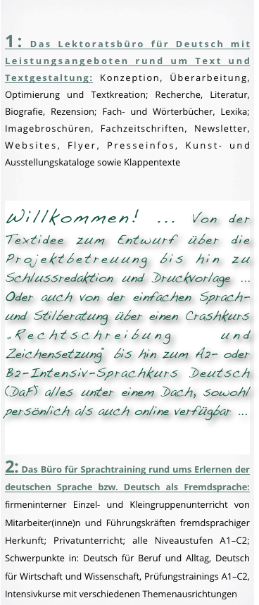 
1: Das Lektoratsbüro für Deutsch mit Leistungsangeboten rund um Text und Textgestaltung: Konzeption, Überarbeitung, Optimierung und Textkreation; Recherche, Literatur, Biografie, Rezension; Fach- und Wörterbücher, Lexika; Imagebroschüren, Fachzeitschriften, Newsletter, Websites, Flyer, Presseinfos, Kunst- und Ausstellungskataloge sowie Klappentexte

Willkommen! ... Von der Textidee zum Entwurf über die Projektbetreuung bis hin zu Schlussredaktion und Druckvorlage ... Oder auch von der einfachen Sprach- und Stilberatung über einen Crashkurs „Rechtschreibung und Zeichensetzung“ bis hin zum A2- oder C2-Intensiv-Sprachkurs Deutsch (DaF) alles unter einem Dach, sowohl persönlich als auch online verfügbar ... 

2: Das Büro für Sprachtraining rund ums Erlernen der deutschen Sprache bzw. Deutsch als Fremdsprache: firmeninterner Einzel- und Kleingruppenunterricht von Mitarbeiter(inne)n und Führungskräften fremdsprachiger Herkunft; Privatunterricht; alle Niveaustufen A1–C2; Schwerpunkte in: Deutsch für Beruf und Alltag, Deutsch für Wirtschaft und Wissenschaft, Prüfungstrainings A1–C2, Intensivkurse mit verschiedenen Themenausrichtungen
