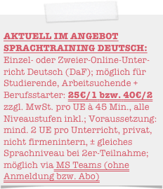                                                    AKTUELL IM ANGEBOT SPRACHTRAINING DEUTSCH: Einzel- oder Zweier-Online-Unter-richt Deutsch (DaF); möglich für Studierende, Arbeitsuchende + Berufsstarter: 25€/1 bzw. 40€/2 zzgl. MwSt. pro UE à 45 Min., alle Niveaustufen inkl.; Voraussetzung: mind. 2 UE pro Unterricht, privat, nicht firmenintern, ± gleiches Sprachniveau bei 2er-Teilnahme; möglich via Zoom oder MS Teams (ohne Anmeldung bzw. Abo)